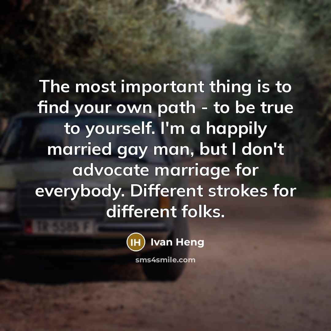 “The most important thing is to find your own path - to be true to yourself. I'm a happily married gay man, but I don't advocate marriage for everybody. Different strokes for different folks.” quote by Ivan Heng