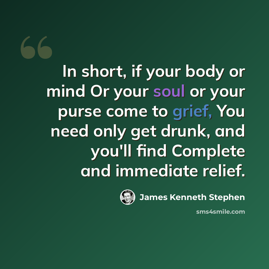 “In short, if your body or mind Or your soul or your purse come to grief, You need only get drunk, and you'll find Complete and immediate relief.” quote by James Kenneth Stephen