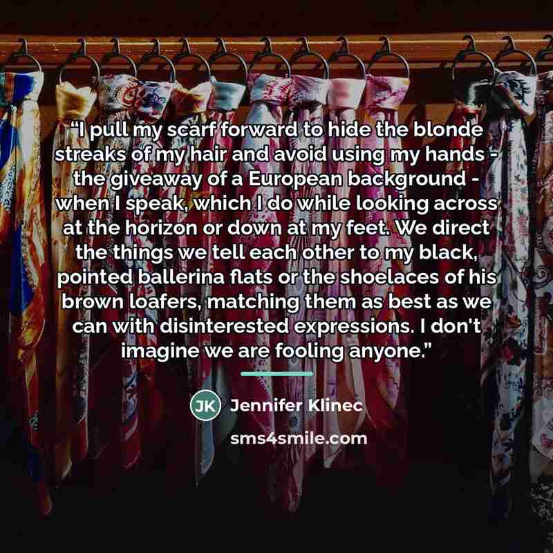 “I pull my scarf forward to hide the blonde streaks of my hair and avoid using my hands - the giveaway of a European background - when I speak, which I do while looking across at the horizon or down at my feet. We direct the things we tell each other to my black, pointed ballerina flats or the…” quote by Jennifer Klinec