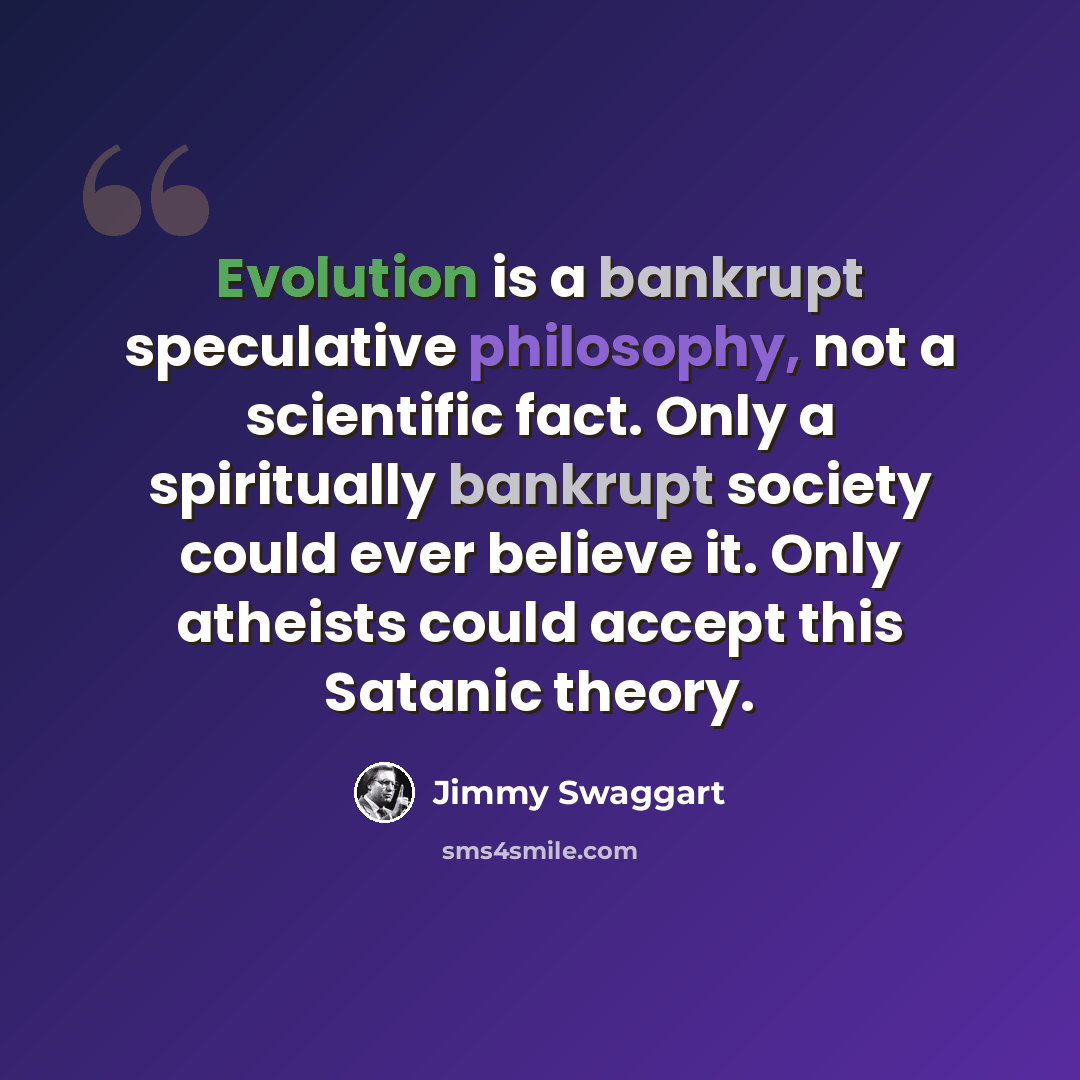 “Evolution is a bankrupt speculative philosophy, not a scientific fact. Only a spiritually bankrupt society could ever believe it. Only atheists could accept this Satanic theory.” quote by Jimmy Swaggart