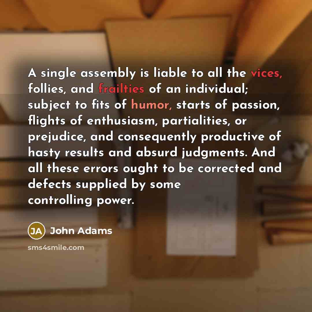 “A single assembly is liable to all the vices, follies, and frailties of an individual; subject to fits of humor, starts of passion, flights of enthusiasm, partialities, or prejudice, and consequently productive of hasty results and absurd judgments. And all these errors ought to be corrected and…” quote by John Adams