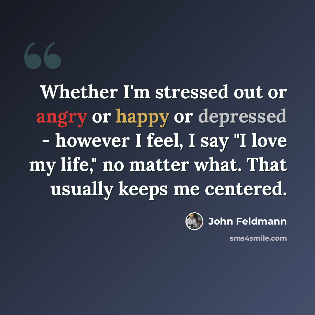 “Whether I'm stressed out or angry or happy or depressed - however I feel, I say "I love my life," no matter what. That usually keeps me centered.” quote by John Feldmann