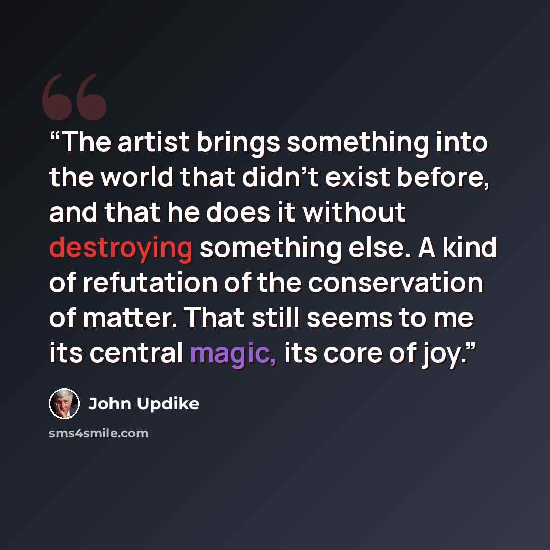 “The artist brings something into the world that didn't exist before, and that he does it without destroying something else. A kind of refutation of the conservation of matter. That still seems to me its central magic, its core of joy.” quote by John Updike