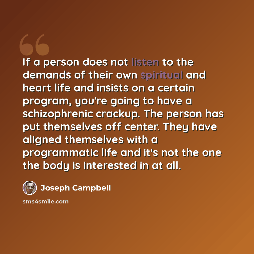 “If a person does not listen to the demands of their own spiritual and heart life and insists on a certain program, you're going to have a schizophrenic crackup. The person has put themselves off center. They have aligned themselves with a programmatic life and it's not the one the body is…” quote by Joseph Campbell