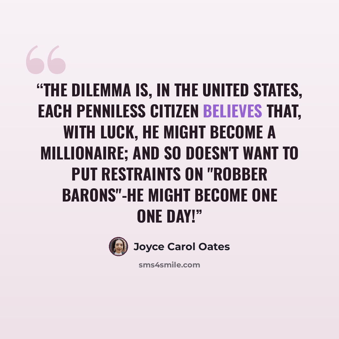 “The dilemma is, in the United States, each penniless citizen believes that, with luck, he might become a millionaire; and so doesn't want to put restraints on "robber barons"-he might become one one day!” quote by Joyce Carol Oates