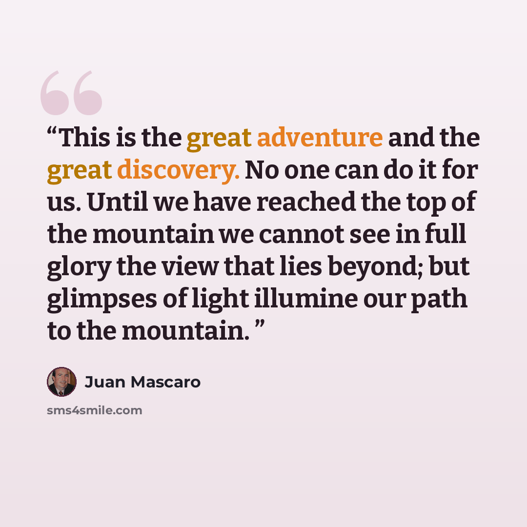 “This is the great adventure and the great discovery. No one can do it for us. Until we have reached the top of the mountain we cannot see in full glory the view that lies beyond; but glimpses of light illumine our path to the mountain.” quote by Juan Mascaro