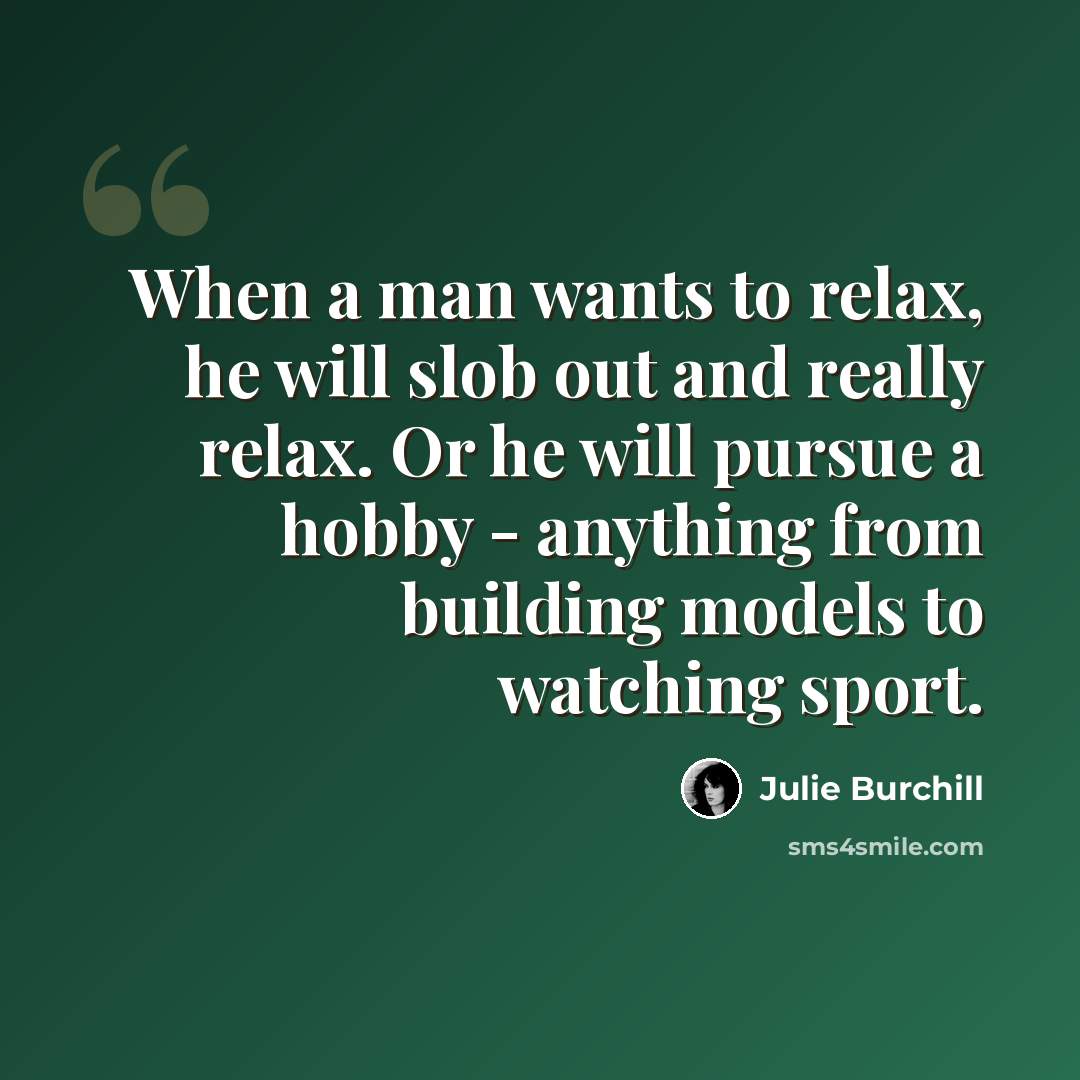 “When a man wants to relax, he will slob out and really relax. Or he will pursue a hobby - anything from building models to watching sport.” quote by Julie Burchill
