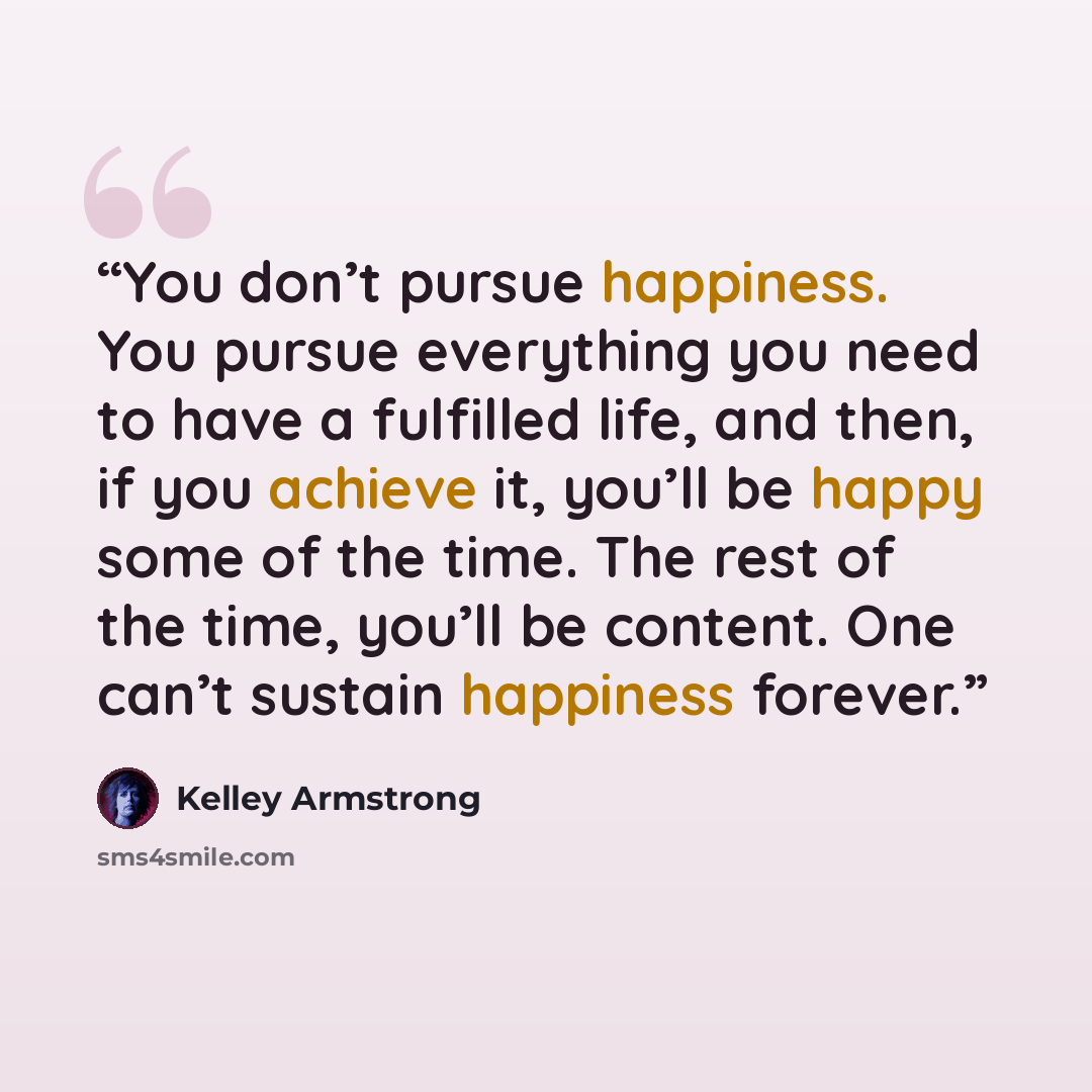 “You don’t pursue happiness. You pursue everything you need to have a fulfilled life, and then, if you achieve it, you’ll be happy some of the time. The rest of the time, you’ll be content. One can’t sustain happiness forever.” quote by Kelley Armstrong