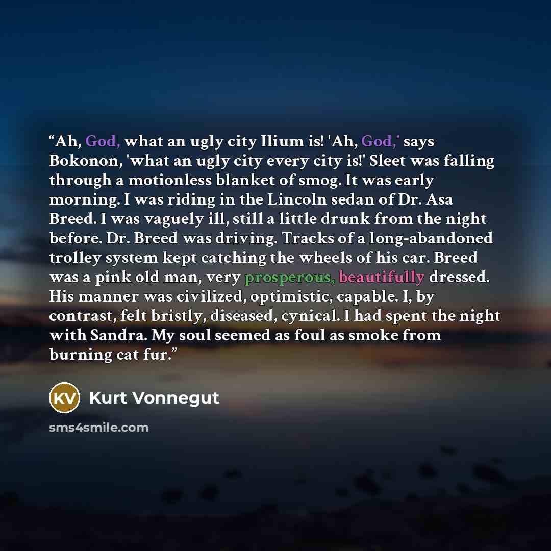 “Ah, God, what an ugly city Ilium is! 'Ah, God,' says Bokonon, 'what an ugly city every city is!' Sleet was falling through a motionless blanket of smog. It was early morning. I was riding in the Lincoln sedan of Dr. Asa Breed. I was vaguely ill, still a little drunk from the night before. Dr…” quote by Kurt Vonnegut
