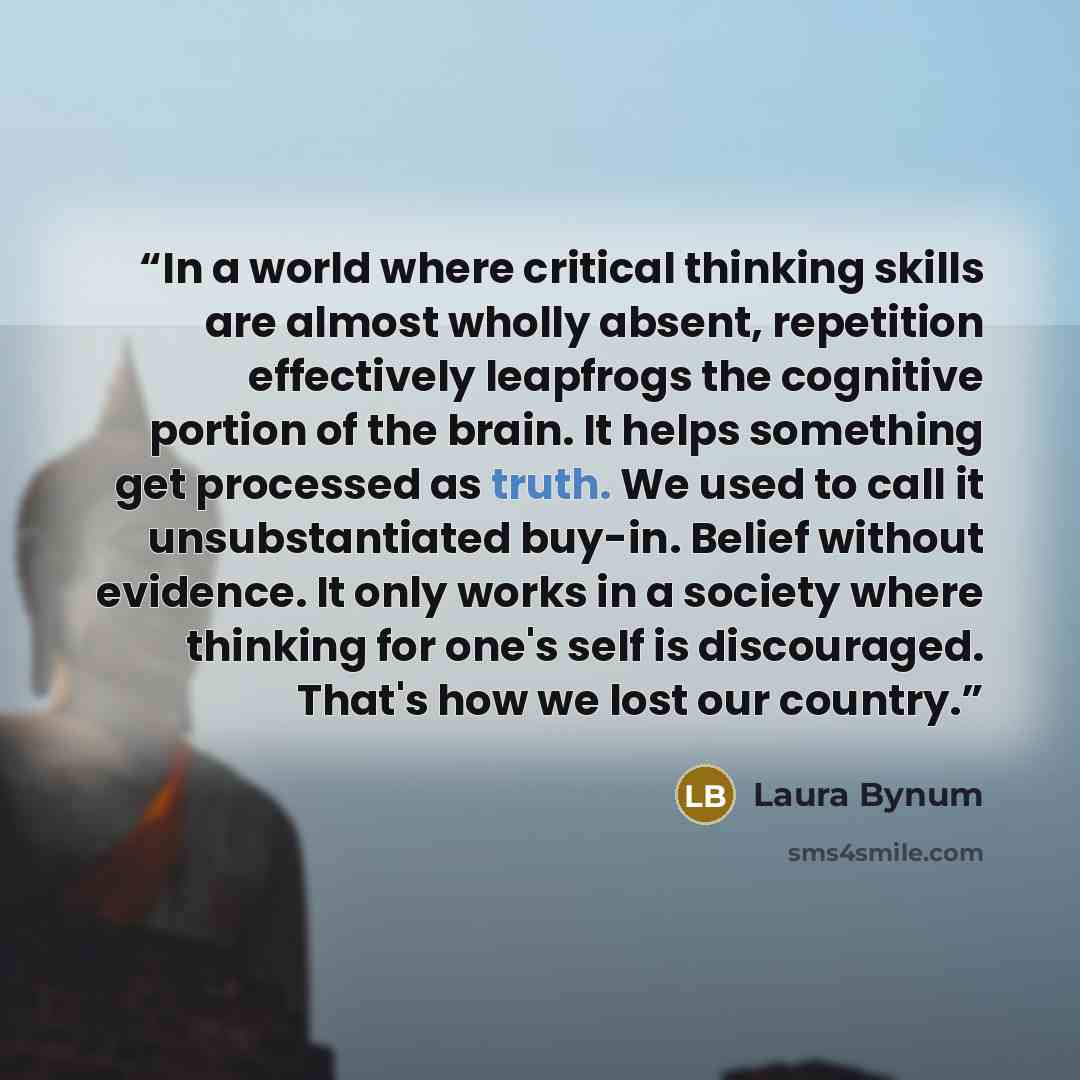 “In a world where critical thinking skills are almost wholly absent, repetition effectively leapfrogs the cognitive portion of the brain. It helps something get processed as truth. We used to call it unsubstantiated buy-in. Belief without evidence. It only works in a society where thinking for…” quote by Laura Bynum