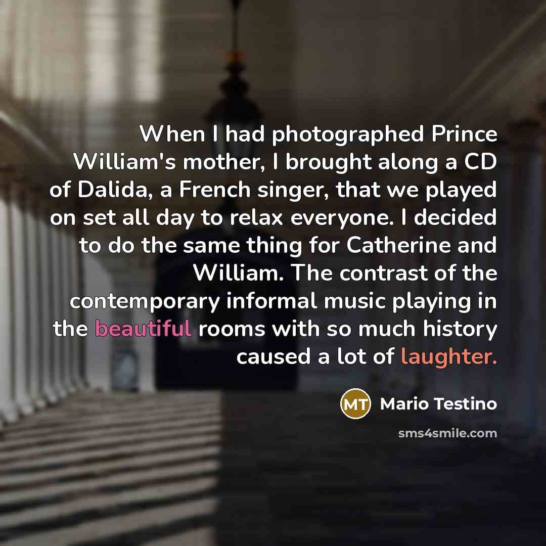 “When I had photographed Prince William's mother, I brought along a CD of Dalida, a French singer, that we played on set all day to relax everyone. I decided to do the same thing for Catherine and William. The contrast of the contemporary informal music playing in the beautiful rooms with so much…” quote by Mario Testino
