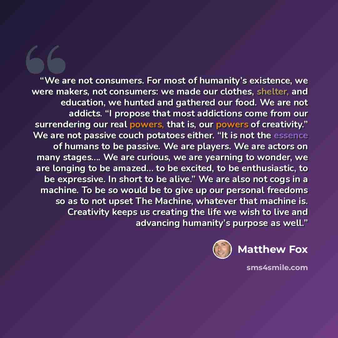 “We are not consumers. For most of humanity’s existence, we were makers, not consumers: we made our clothes, shelter, and education, we hunted and gathered our food. We are not addicts. “I propose that most addictions come from our surrendering our real powers, that is, our powers of creativity.”…” quote by Matthew Fox