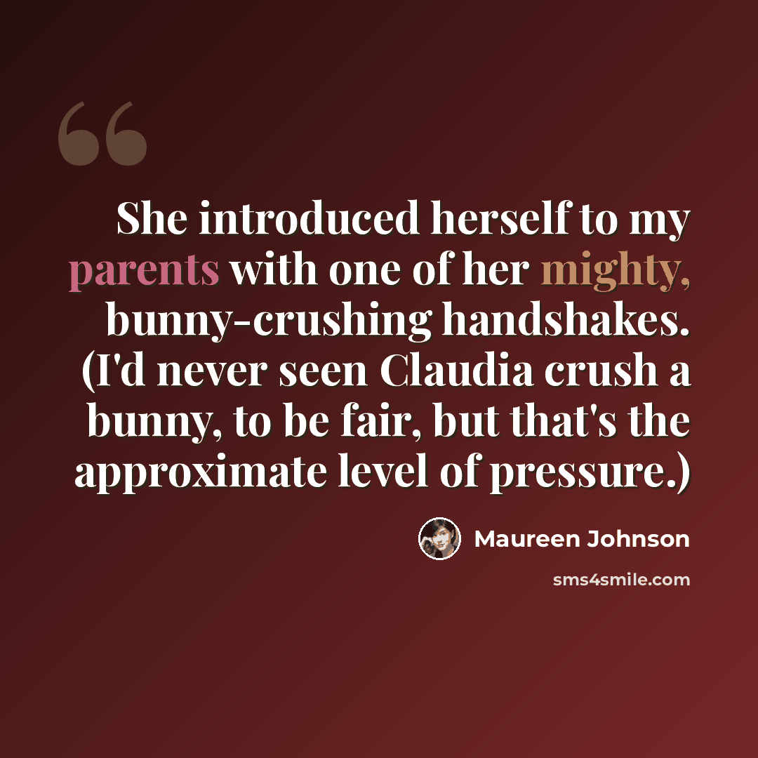 “She introduced herself to my parents with one of her mighty, bunny-crushing handshakes. (I'd never seen Claudia crush a bunny, to be fair, but that's the approximate level of pressure.)” quote by Maureen Johnson