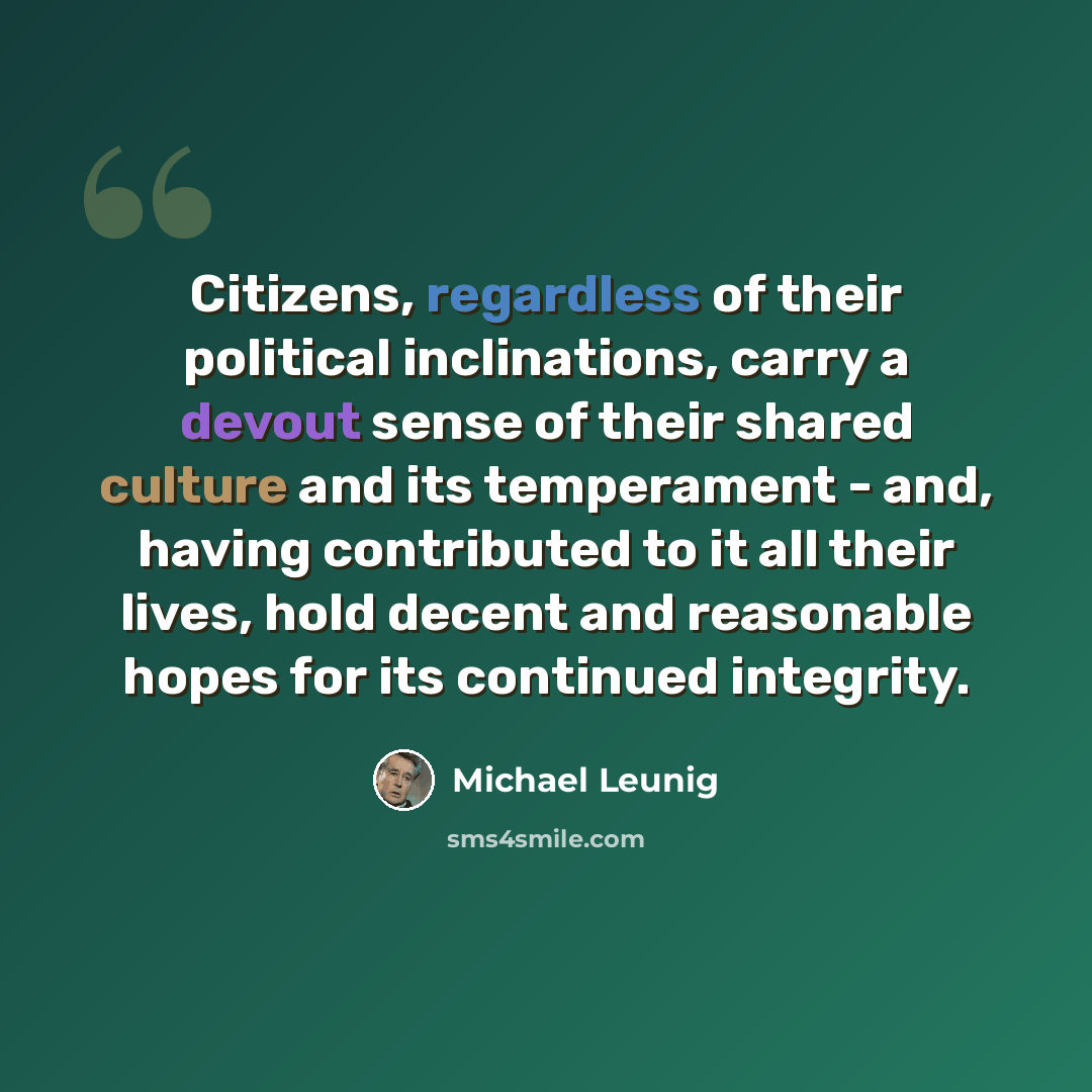 “Citizens, regardless of their political inclinations, carry a devout sense of their shared culture and its temperament - and, having contributed to it all their lives, hold decent and reasonable hopes for its continued integrity.” quote by Michael Leunig