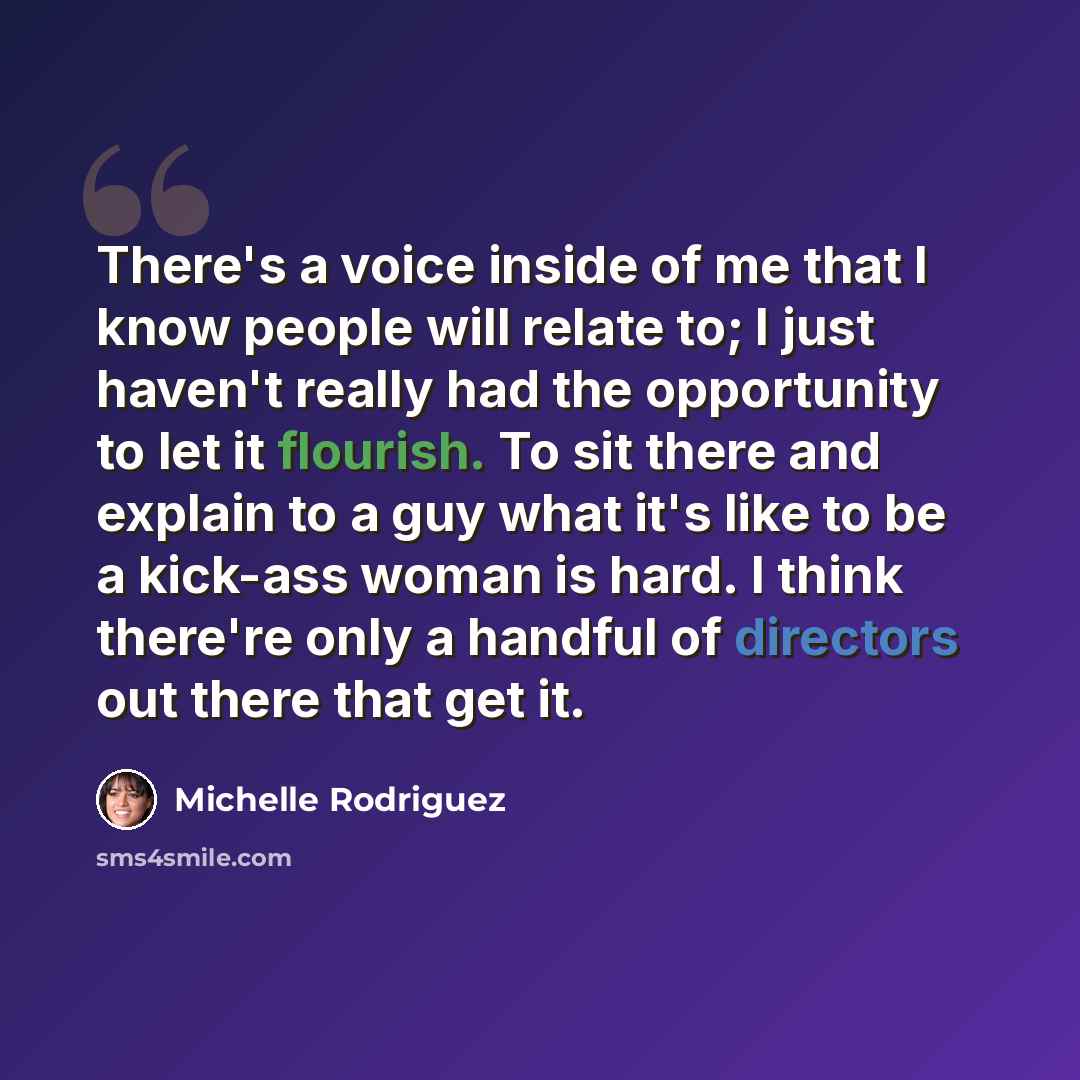 “There's a voice inside of me that I know people will relate to; I just haven't really had the opportunity to let it flourish. To sit there and explain to a guy what it's like to be a kick-ass woman is hard. I think there're only a handful of directors out there that get it.” quote by Michelle Rodriguez