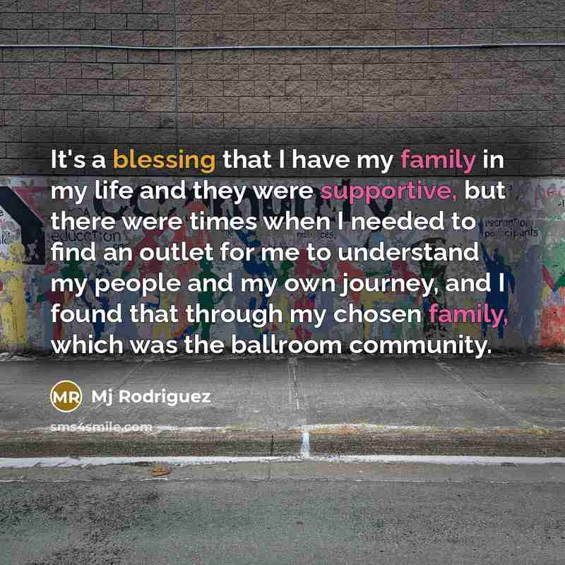 “It's a blessing that I have my family in my life and they were supportive, but there were times when I needed to find an outlet for me to understand my people and my own journey, and I found that through my chosen family, which was the ballroom community.” quote by Mj Rodriguez