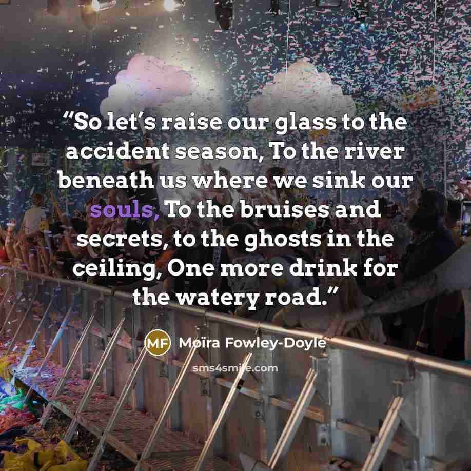 “So let’s raise our glass to the accident season, To the river beneath us where we sink our souls, To the bruises and secrets, to the ghosts in the ceiling, One more drink for the watery road.” quote by Moïra Fowley-Doyle