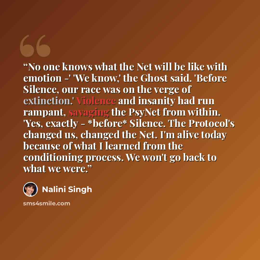 “No one knows what the Net will be like with emotion -' 'We know,' the Ghost said. 'Before Silence, our race was on the verge of extinction.' Violence and insanity had run rampant, savaging the PsyNet from within. 'Yes, exactly - *before* Silence. The Protocol's changed us, changed the Net. I'm…” quote by Nalini Singh
