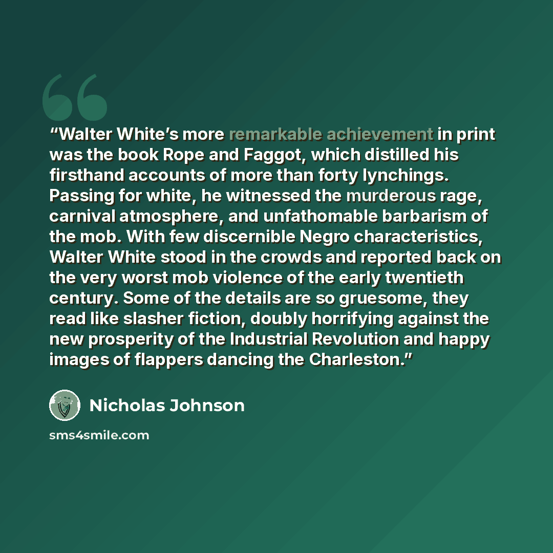 “Walter White’s more remarkable achievement in print was the book Rope and Faggot, which distilled his firsthand accounts of more than forty lynchings. Passing for white, he witnessed the murderous rage, carnival atmosphere, and unfathomable barbarism of the mob. With few discernible Negro…” quote by Nicholas Johnson
