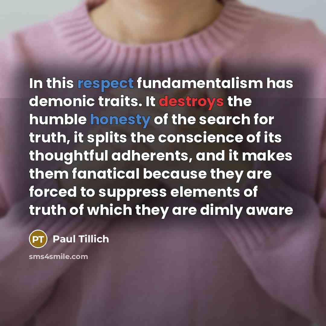 “In this respect fundamentalism has demonic traits. It destroys the humble honesty of the search for truth, it splits the conscience of its thoughtful adherents, and it makes them fanatical because they are forced to suppress elements of truth of which they are dimly aware” quote by Paul Tillich