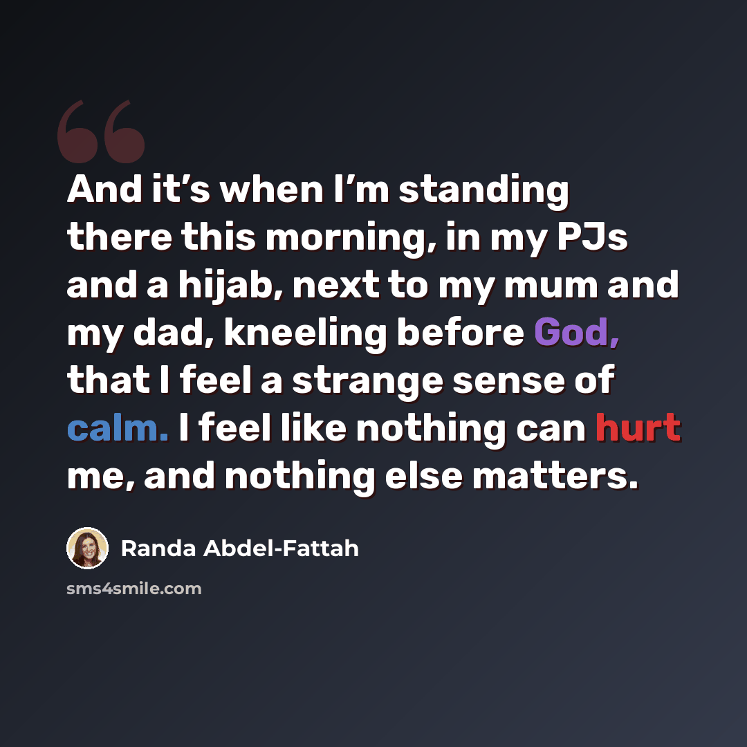 “And it’s when I’m standing there this morning, in my PJs and a hijab, next to my mum and my dad, kneeling before God, that I feel a strange sense of calm. I feel like nothing can hurt me, and nothing else matters.” quote by Randa Abdel-Fattah