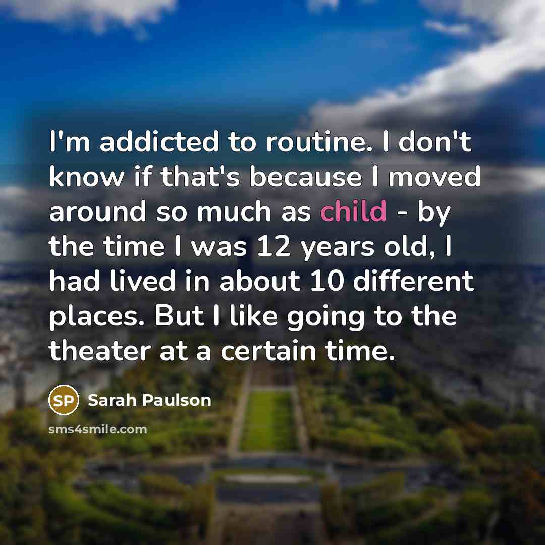 “I'm addicted to routine. I don't know if that's because I moved around so much as child - by the time I was 12 years old, I had lived in about 10 different places. But I like going to the theater at a certain time.” quote by Sarah Paulson