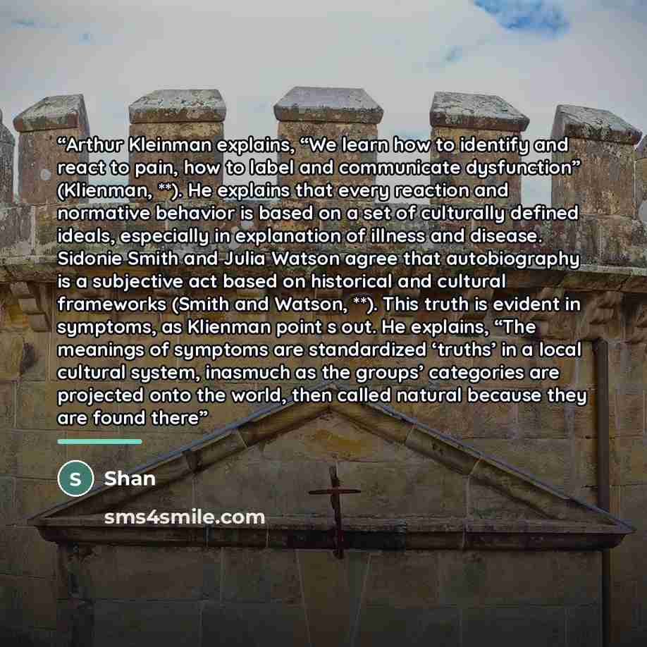 “Arthur Kleinman explains, “We learn how to identify and react to pain, how to label and communicate dysfunction” (Klienman, **). He explains that every reaction and normative behavior is based on a set of culturally defined ideals, especially in explanation of illness and disease. Sidonie Smith…” quote by Shan