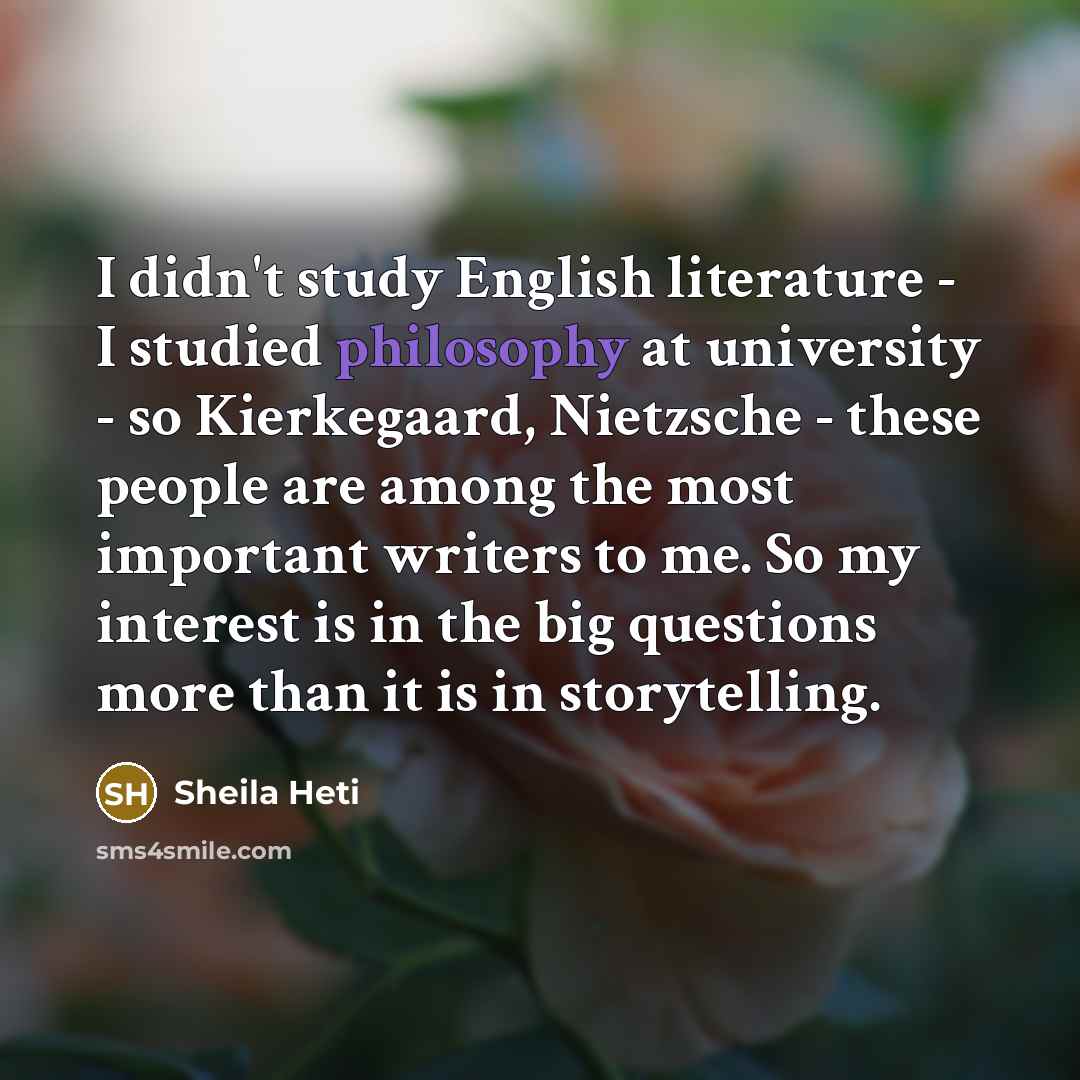 “I didn't study English literature - I studied philosophy at university - so Kierkegaard, Nietzsche - these people are among the most important writers to me. So my interest is in the big questions more than it is in storytelling.” quote by Sheila Heti