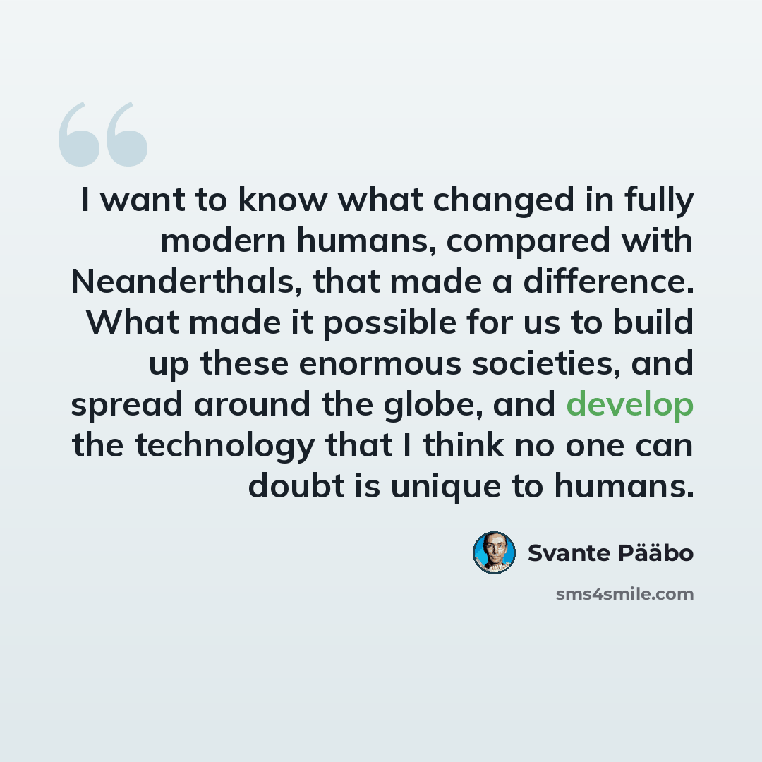 “I want to know what changed in fully modern humans, compared with Neanderthals, that made a difference. What made it possible for us to build up these enormous societies, and spread around the globe, and develop the technology that I think no one can doubt is unique to humans.” quote by Svante Paabo