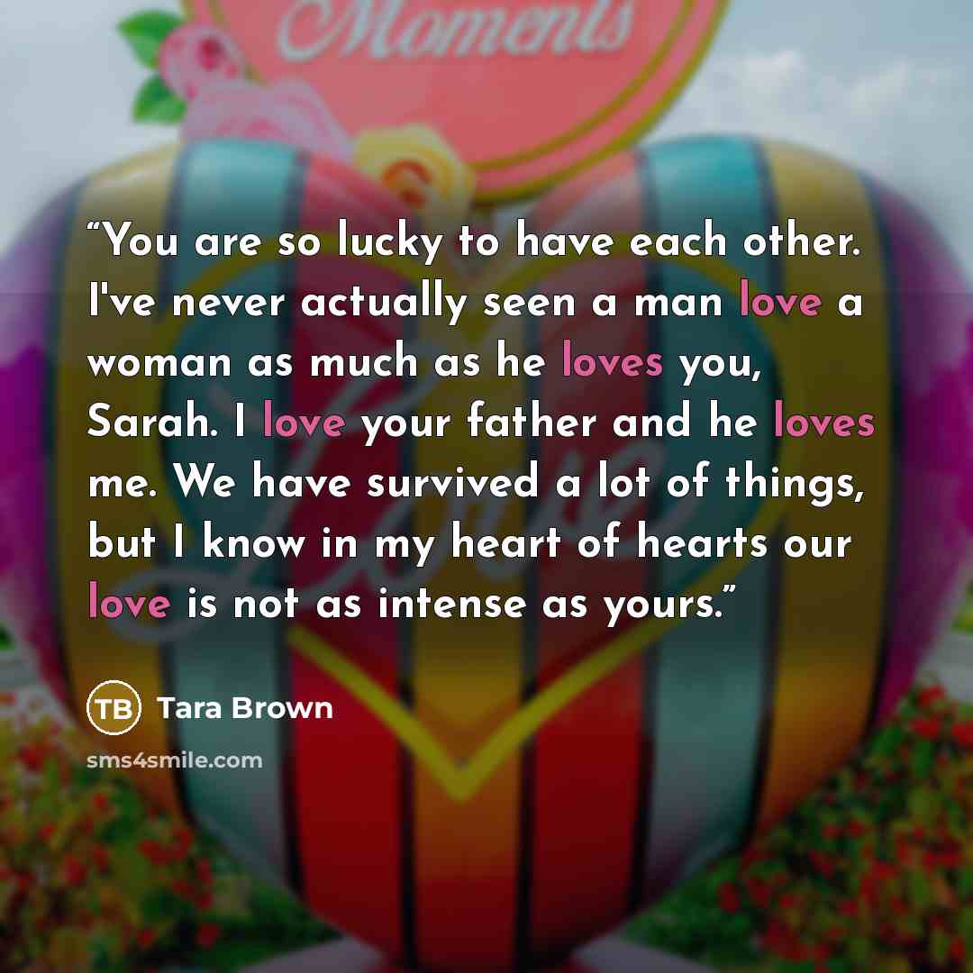 “You are so lucky to have each other. I've never actually seen a man love a woman as much as he loves you, Sarah. I love your father and he loves me. We have survived a lot of things, but I know in my heart of hearts our love is not as intense as yours.” quote by Tara Brown