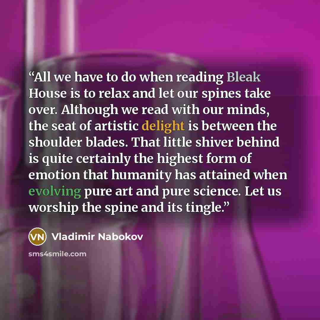 “All we have to do when reading Bleak House is to relax and let our spines take over. Although we read with our minds, the seat of artistic delight is between the shoulder blades. That little shiver behind is quite certainly the highest form of emotion that humanity has attained when evolving pure…” quote by Vladimir Nabokov