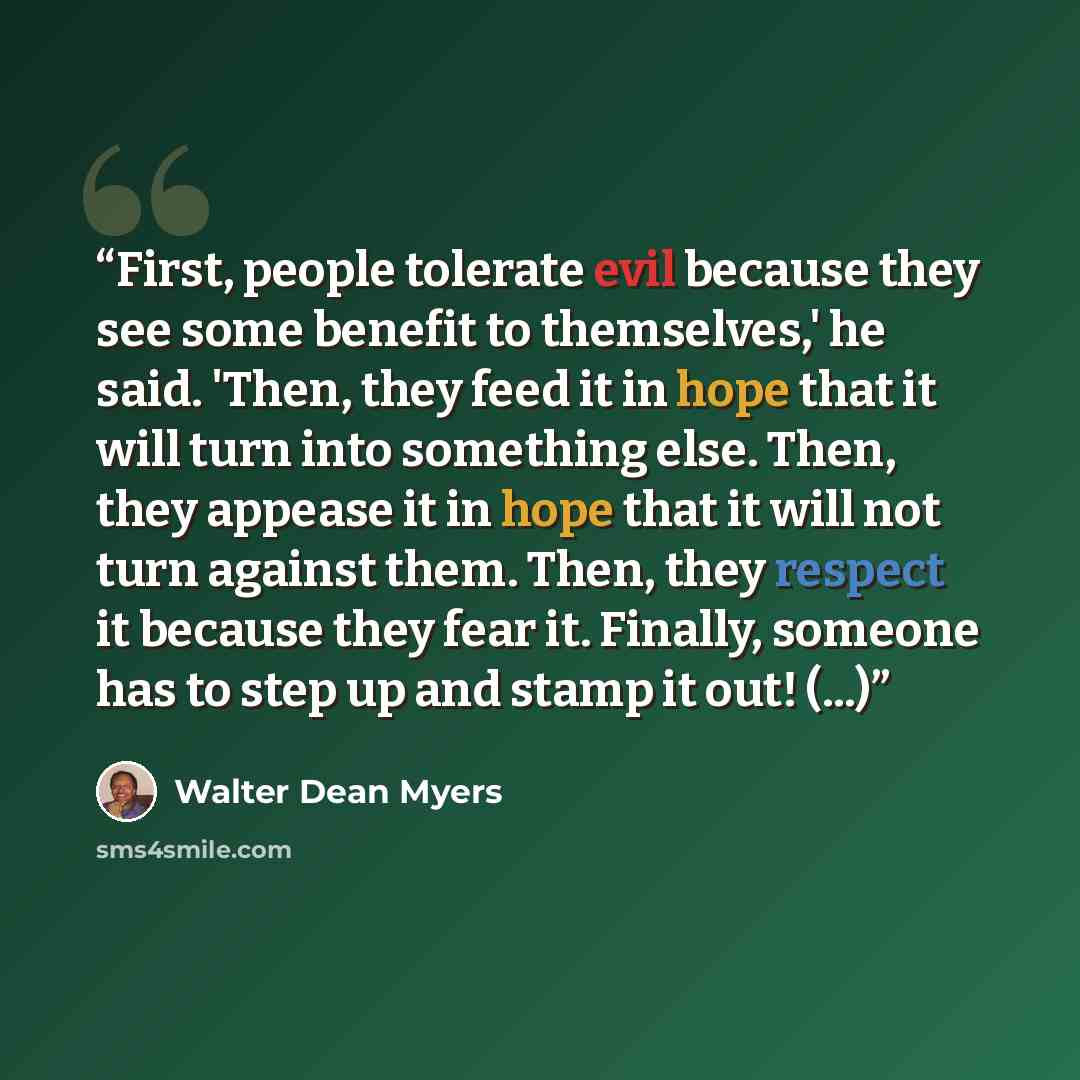 “First, people tolerate evil because they see some benefit to themselves,' he said. 'Then, they feed it in hope that it will turn into something else. Then, they appease it in hope that it will not turn against them. Then, they respect it because they fear it. Finally, someone has to step up and…” quote by Walter Dean Myers
