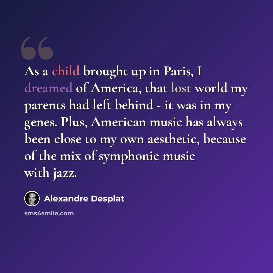 “As a child brought up in Paris, I dreamed of America, that lost world my parents had left behind - it was in my genes. Plus, American music has always been close to my own aesthetic, because of the mix of symphonic music with jazz.” quote by Alexandre Desplat