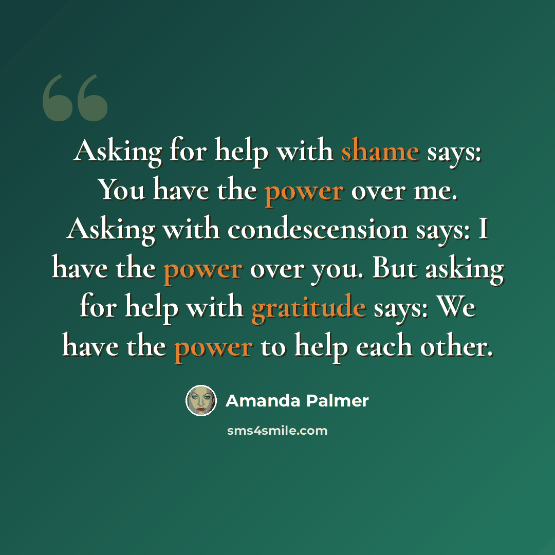 “Asking for help with shame says: You have the power over me. Asking with condescension says: I have the power over you. But asking for help with gratitude says: We have the power to help each other.” quote by Amanda Palmer