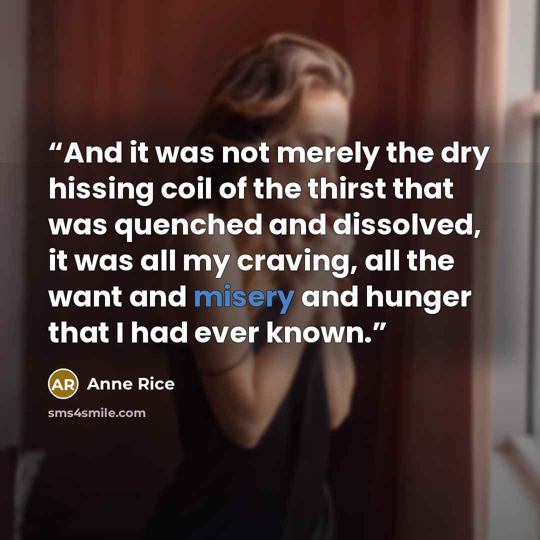“And it was not merely the dry hissing coil of the thirst that was quenched and dissolved, it was all my craving, all the want and misery and hunger that I had ever known.” quote by Anne Rice