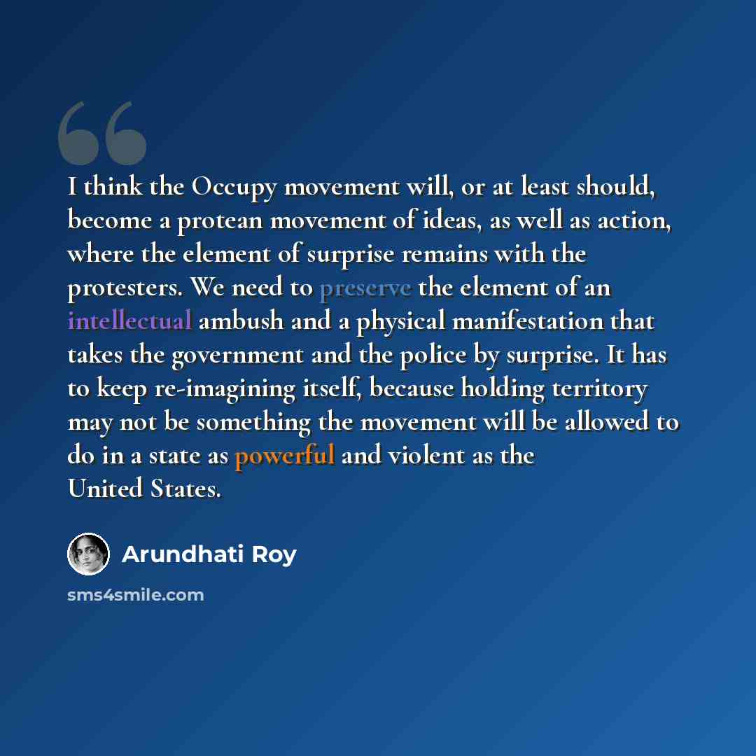 “I think the Occupy movement will, or at least should, become a protean movement of ideas, as well as action, where the element of surprise remains with the protesters. We need to preserve the element of an intellectual ambush and a physical manifestation that takes the government and the police by…” quote by Arundhati Roy