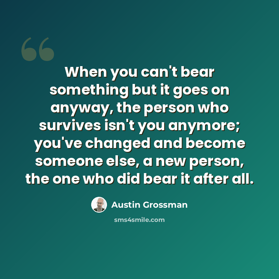 “When you can't bear something but it goes on anyway, the person who survives isn't you anymore; you've changed and become someone else, a new person, the one who did bear it after all.” quote by Austin Grossman