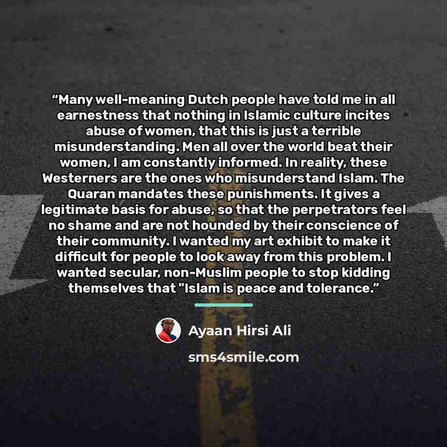 “Many well-meaning Dutch people have told me in all earnestness that nothing in Islamic culture incites abuse of women, that this is just a terrible misunderstanding. Men all over the world beat their women, I am constantly informed. In reality, these Westerners are the ones who misunderstand…” quote by Ayaan Hirsi Ali