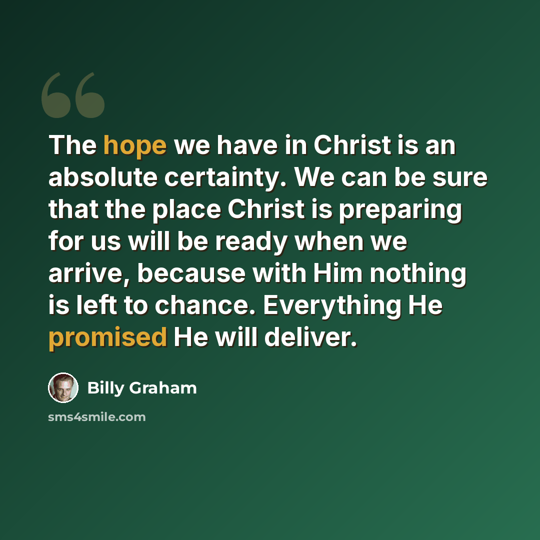 “The hope we have in Christ is an absolute certainty. We can be sure that the place Christ is preparing for us will be ready when we arrive, because with Him nothing is left to chance. Everything He promised He will deliver.” quote by Billy Graham