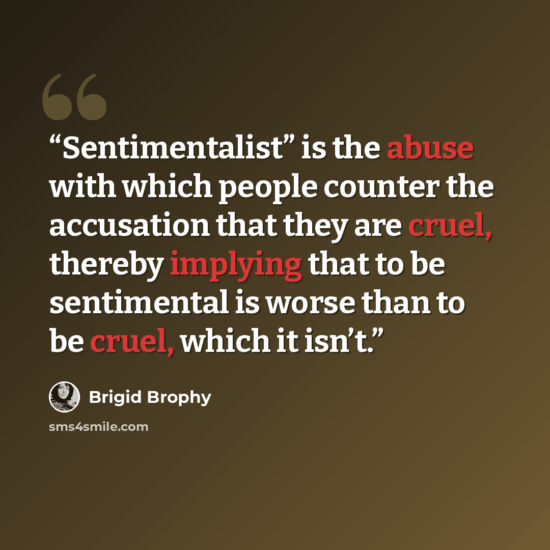 “Sentimentalist” is the abuse with which people counter the accusation that they are cruel, thereby implying that to be sentimental is worse than to be cruel, which it isn’t.” quote by Brigid Brophy