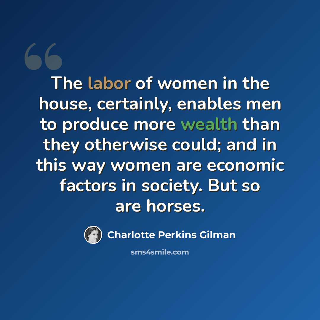 “The labor of women in the house, certainly, enables men to produce more wealth than they otherwise could; and in this way women are economic factors in society. But so are horses.” quote by Charlotte Perkins Gilman