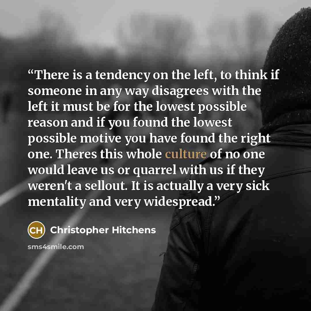“There is a tendency on the left, to think if someone in any way disagrees with the left it must be for the lowest possible reason and if you found the lowest possible motive you have found the right one. Theres this whole culture of no one would leave us or quarrel with us if they weren't a…” quote by Christopher Hitchens