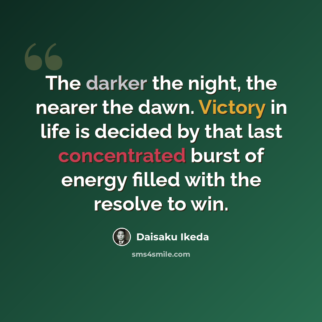 “The darker the night, the nearer the dawn. Victory in life is decided by that last concentrated burst of energy filled with the resolve to win.” quote by Daisaku Ikeda