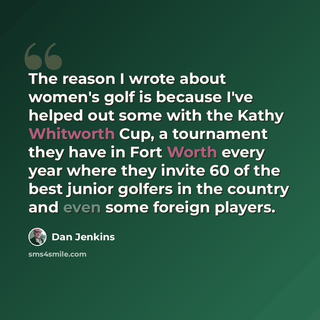 “The reason I wrote about women's golf is because I've helped out some with the Kathy Whitworth Cup, a tournament they have in Fort Worth every year where they invite 60 of the best junior golfers in the country and even some foreign players.” quote by Dan Jenkins