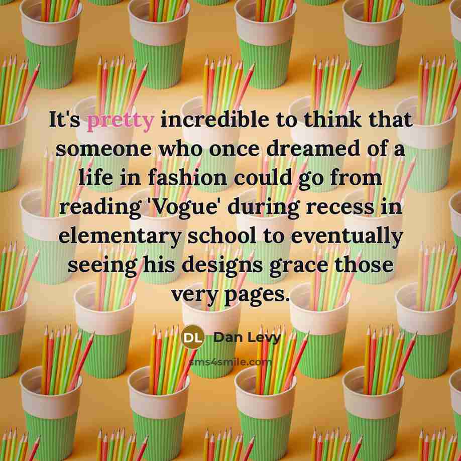 “It's pretty incredible to think that someone who once dreamed of a life in fashion could go from reading 'Vogue' during recess in elementary school to eventually seeing his designs grace those very pages.” quote by Dan Levy