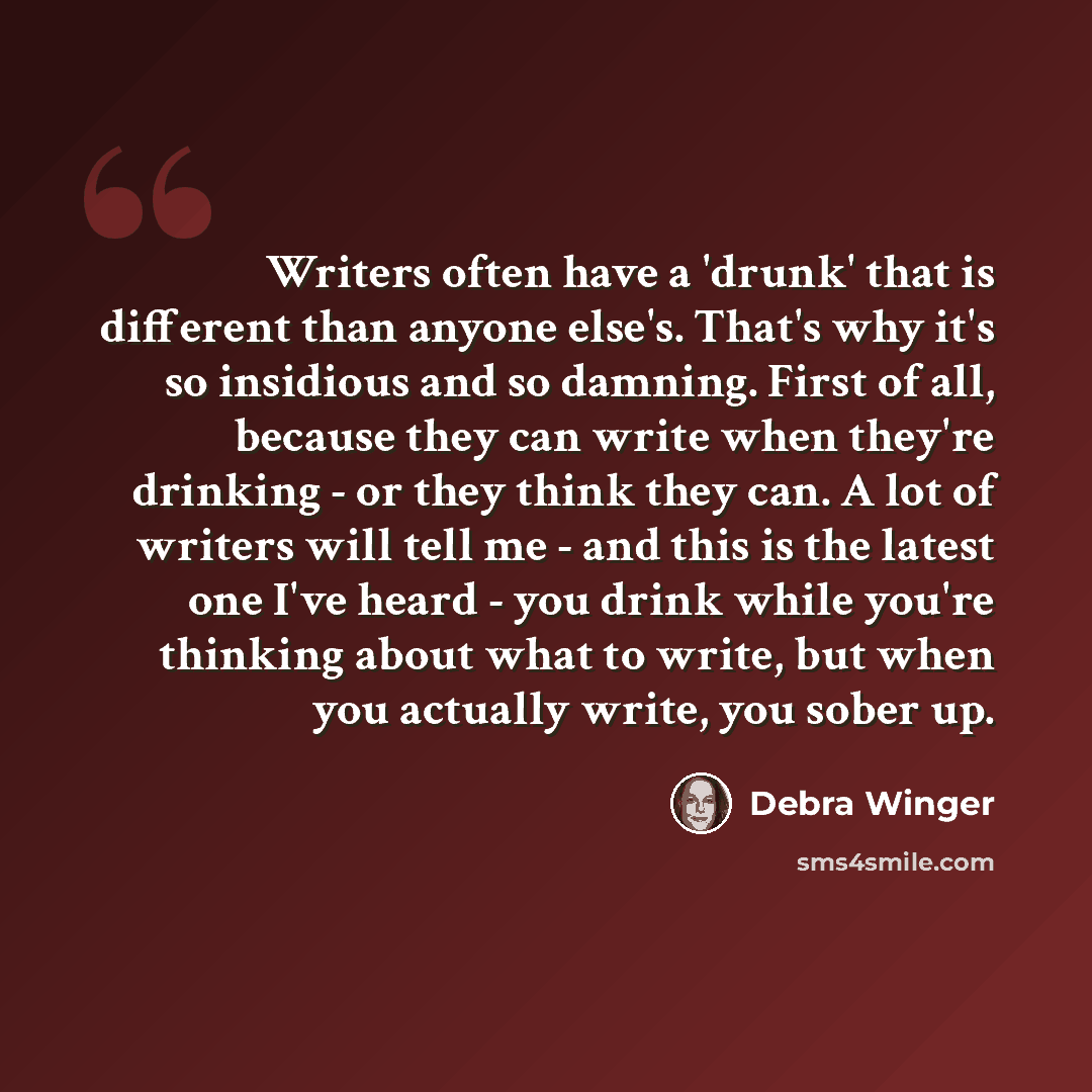 “Writers often have a 'drunk' that is different than anyone else's. That's why it's so insidious and so damning. First of all, because they can write when they're drinking - or they think they can. A lot of writers will tell me - and this is the latest one I've heard - you drink while you're…” quote by Debra Winger