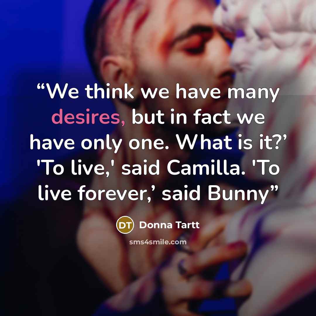 “We think we have many desires, but in fact we have only one. What is it?’ 'To live,' said Camilla. 'To live forever,’ said Bunny” quote by Donna Tartt