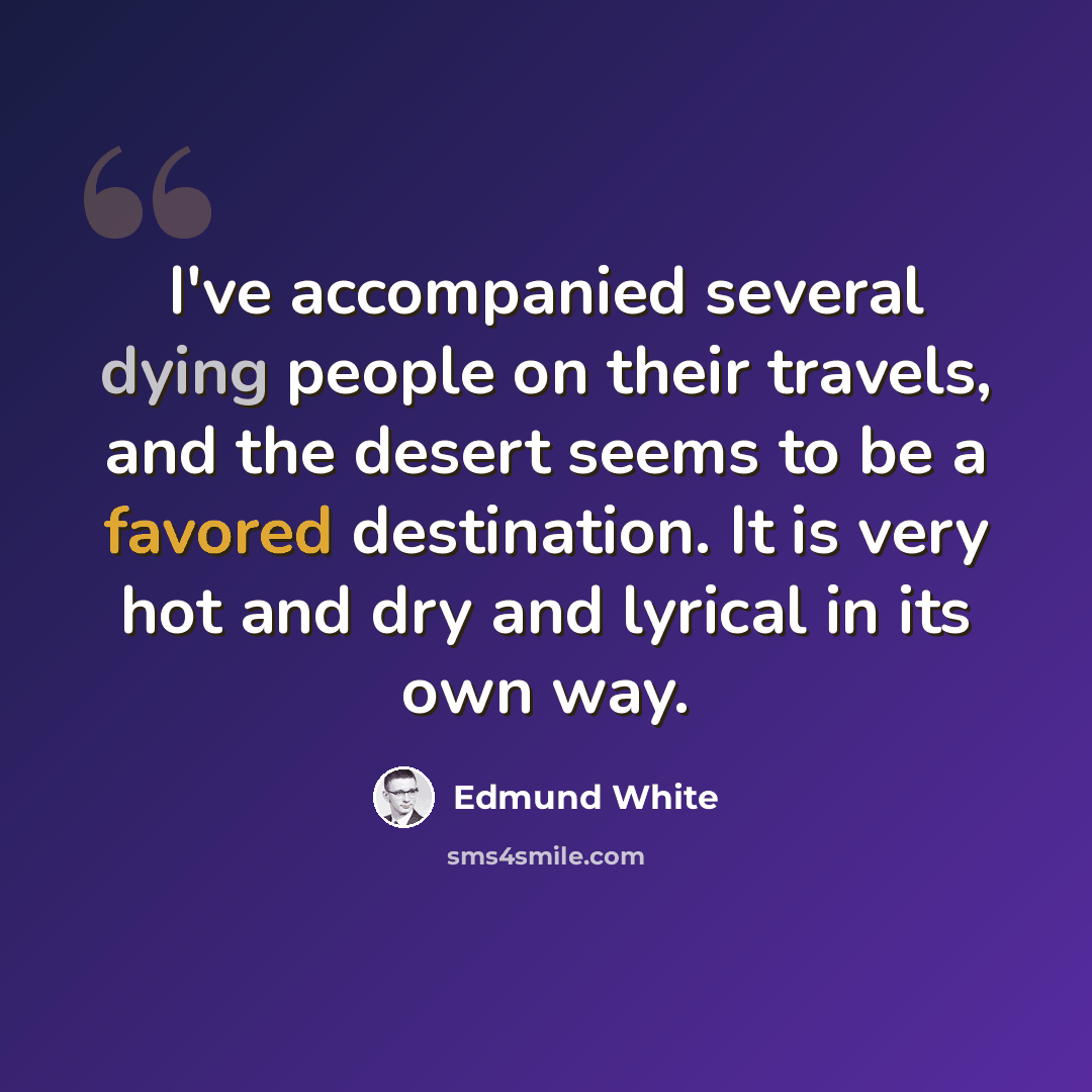 “I've accompanied several dying people on their travels, and the desert seems to be a favored destination. It is very hot and dry and lyrical in its own way.” quote by Edmund White