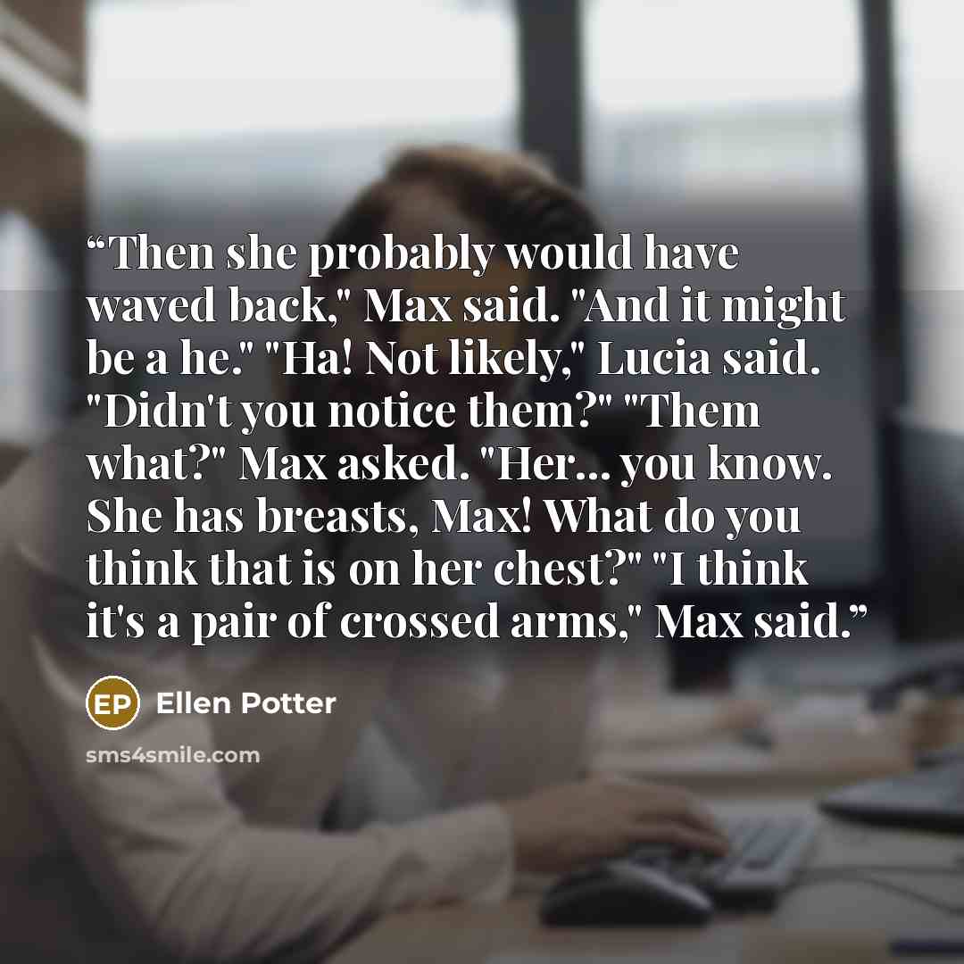 “Then she probably would have waved back," Max said. "And it might be a he." "Ha! Not likely," Lucia said. "Didn't you notice them?" "Them what?" Max asked. "Her... you know. She has breasts, Max! What do you think that is on her chest?" "I think it's a pair of crossed arms," Max said.” quote by Ellen Potter