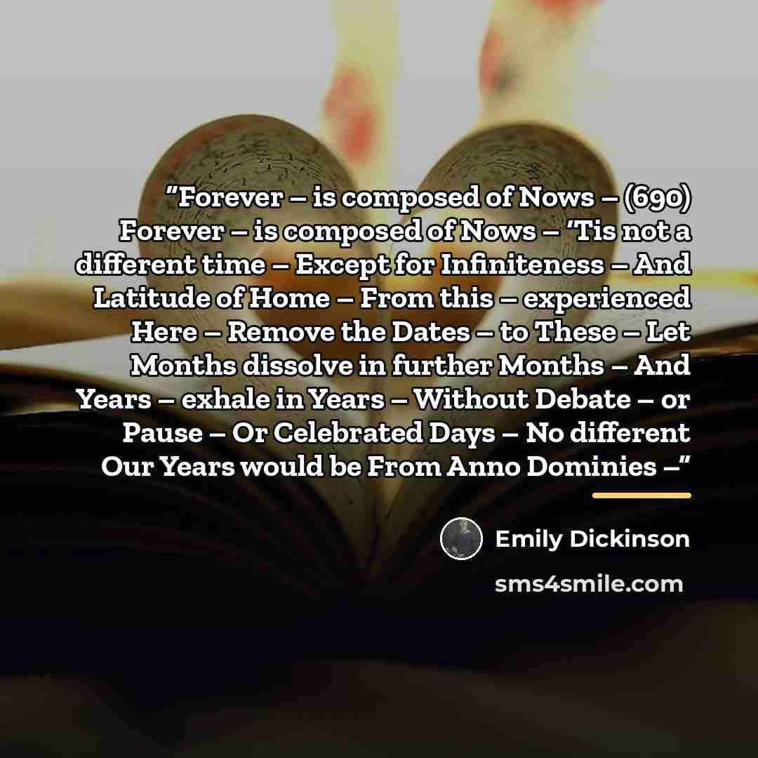 “Forever – is composed of Nows – (690) Forever – is composed of Nows – ‘Tis not a different time – Except for Infiniteness – And Latitude of Home – From this – experienced Here – Remove the Dates – to These – Let Months dissolve in further Months – And Years – exhale in Years – Without Debate – or…” quote by Emily Dickinson